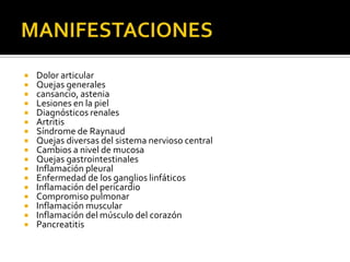  Dolor articular
 Quejas generales
 cansancio, astenia
 Lesiones en la piel
 Diagnósticos renales
 Artritis
 Síndrome de Raynaud
 Quejas diversas del sistema nervioso central
 Cambios a nivel de mucosa
 Quejas gastrointestinales
 Inflamación pleural
 Enfermedad de los ganglios linfáticos
 Inflamación del pericardio
 Compromiso pulmonar
 Inflamación muscular
 Inflamación del músculo del corazón
 Pancreatitis
 