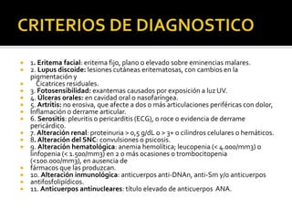  1. Eritema facial: eritema fijo, plano o elevado sobre eminencias malares.
 2. Lupus discoide: lesiones cutáneas eritematosas, con cambios en la
pigmentación y
 Cicatrices residuales.
 3. Fotosensibilidad: exantemas causados por exposición a luz UV.
 4. Úlceras orales: en cavidad oral o nasofaríngea.
 5. Artritis: no erosiva, que afecte a dos o más articulaciones periféricas con dolor,
 Inflamación o derrame articular.
 6. Serositis: pleuritis o pericarditis (ECG), o roce o evidencia de derrame
pericárdico.
 7. Alteración renal: proteinuria > 0,5 g/dL o > 3+ o cilindros celulares o hemáticos.
 8. Alteración del SNC: convulsiones o psicosis.
 9. Alteración hematológica: anemia hemolítica; leucopenia (< 4.000/mm3) o
linfopenia (< 1.500/mm3) en 2 o más ocasiones o trombocitopenia
(<100.000/mm3), en ausencia de
 fármacos que las produzcan.
 10. Alteración inmunológica: anticuerpos anti-DNAn, anti-Sm y/o anticuerpos
 antifosfolipídicos.
 11. Anticuerpos antinucleares: título elevado de anticuerpos ANA.
 