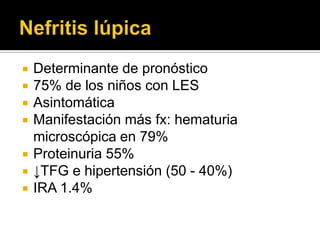  Determinante de pronóstico
 75% de los niños con LES
 Asintomática
 Manifestación más fx: hematuria
microscópica en 79%
 Proteinuria 55%
 ↓TFG e hipertensión (50 - 40%)
 IRA 1.4%
 