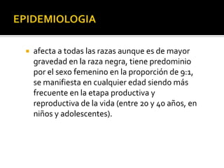  afecta a todas las razas aunque es de mayor
gravedad en la raza negra, tiene predominio
por el sexo femenino en la proporción de 9:1,
se manifiesta en cualquier edad siendo más
frecuente en la etapa productiva y
reproductiva de la vida (entre 20 y 40 años, en
niños y adolescentes).
 