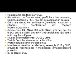  Hemograma con fórmula yVSG.
 Bioquímica con función renal, perfil hepático, muscular,
lipídico, glucemia y PCR. Pruebas de coagulación básicas.
 Orina elemental, con sedimento (hematíes, leucocitos y
cilindros) y cuantificación del cociente
Proteína/Creatinina.
 Anticuerpos: FR, ANAs (IFI), anti-DNAn, anti-Sm, anti-Ro
(SSA), anti-La (SSB), anti-RNP, anticardiolipina IgG-IgM y
anticoagulante lúpico.
 Niveles de complemento: C3, C4 y CH50.
 Test de Coombs, si sospecha de hemólisis.
 Proteinograma e Inmunoglobulinas.
 Intradermorreacción de Mantoux, serología VHB y VHC,
previendo vacunaciones y medicación inmunosupresora
posterior.
 Rx de tórax y ECG.
 