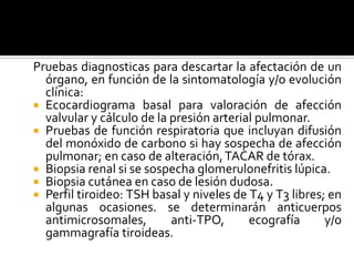 Pruebas diagnosticas para descartar la afectación de un
órgano, en función de la sintomatología y/o evolución
clínica:
 Ecocardiograma basal para valoración de afección
valvular y cálculo de la presión arterial pulmonar.
 Pruebas de función respiratoria que incluyan difusión
del monóxido de carbono si hay sospecha de afección
pulmonar; en caso de alteración,TACAR de tórax.
 Biopsia renal si se sospecha glomerulonefritis lúpica.
 Biopsia cutánea en caso de lesión dudosa.
 Perfil tiroideo: TSH basal y niveles de T4 y T3 libres; en
algunas ocasiones. se determinarán anticuerpos
antimicrosomales, anti-TPO, ecografía y/o
gammagrafía tiroideas.
 