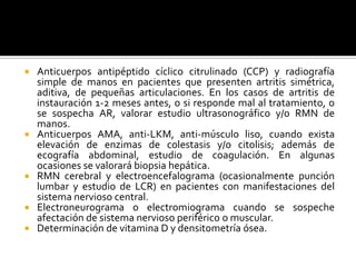  Anticuerpos antipéptido cíclico citrulinado (CCP) y radiografía
simple de manos en pacientes que presenten artritis simétrica,
aditiva, de pequeñas articulaciones. En los casos de artritis de
instauración 1-2 meses antes, o si responde mal al tratamiento, o
se sospecha AR, valorar estudio ultrasonográfico y/o RMN de
manos.
 Anticuerpos AMA, anti-LKM, anti-músculo liso, cuando exista
elevación de enzimas de colestasis y/o citolisis; además de
ecografía abdominal, estudio de coagulación. En algunas
ocasiones se valorará biopsia hepática.
 RMN cerebral y electroencefalograma (ocasionalmente punción
lumbar y estudio de LCR) en pacientes con manifestaciones del
sistema nervioso central.
 Electroneurograma o electromiograma cuando se sospeche
afectación de sistema nervioso periférico o muscular.
 Determinación de vitamina D y densitometría ósea.
 