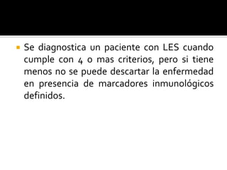  Se diagnostica un paciente con LES cuando
cumple con 4 o mas criterios, pero si tiene
menos no se puede descartar la enfermedad
en presencia de marcadores inmunológicos
definidos.
 