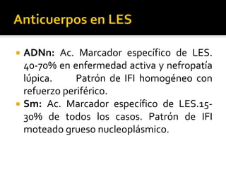  ADNn: Ac. Marcador específico de LES.
40-70% en enfermedad activa y nefropatía
lúpica. Patrón de IFI homogéneo con
refuerzo periférico.
 Sm: Ac. Marcador específico de LES.15-
30% de todos los casos. Patrón de IFI
moteado grueso nucleoplásmico.
 