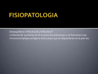 Desequilibrio: linfocitos B y linfocitosT
Linfocitos B: aumento en el numero de anticuerpo y se formaran mas
inmunocomplejos antígeno anticuerpo que se depositaran en la piel etc.
 