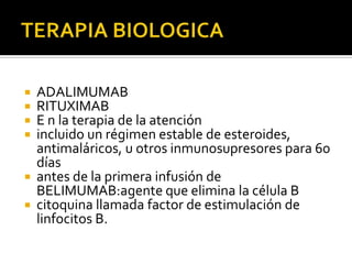  ADALIMUMAB
 RITUXIMAB
 E n la terapia de la atención
 incluido un régimen estable de esteroides,
antimaláricos, u otros inmunosupresores para 60
días
 antes de la primera infusión de
BELIMUMAB:agente que elimina la célula B
 citoquina llamada factor de estimulación de
linfocitos B.
 