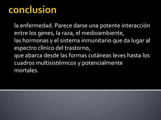 la enfermedad. Parece darse una potente interacción
entre los genes, la raza, el medioambiente,
las hormonas y el sistema inmunitario que da lugar al
espectro clínico del trastorno,
que abarca desde las formas cutáneas leves hasta los
cuadros multisistémicos y potencialmente
mortales.
 
