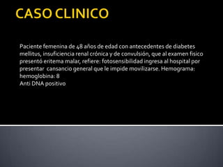 Paciente femenina de 48 años de edad con antecedentes de diabetes
mellitus, insuficiencia renal crónica y de convulsión, que al examen fisico
presentó eritema malar, refiere: fotosensibilidad ingresa al hospital por
presentar cansancio general que le impide movilizarse. Hemograma:
hemoglobina: 8
Anti DNA positivo
 