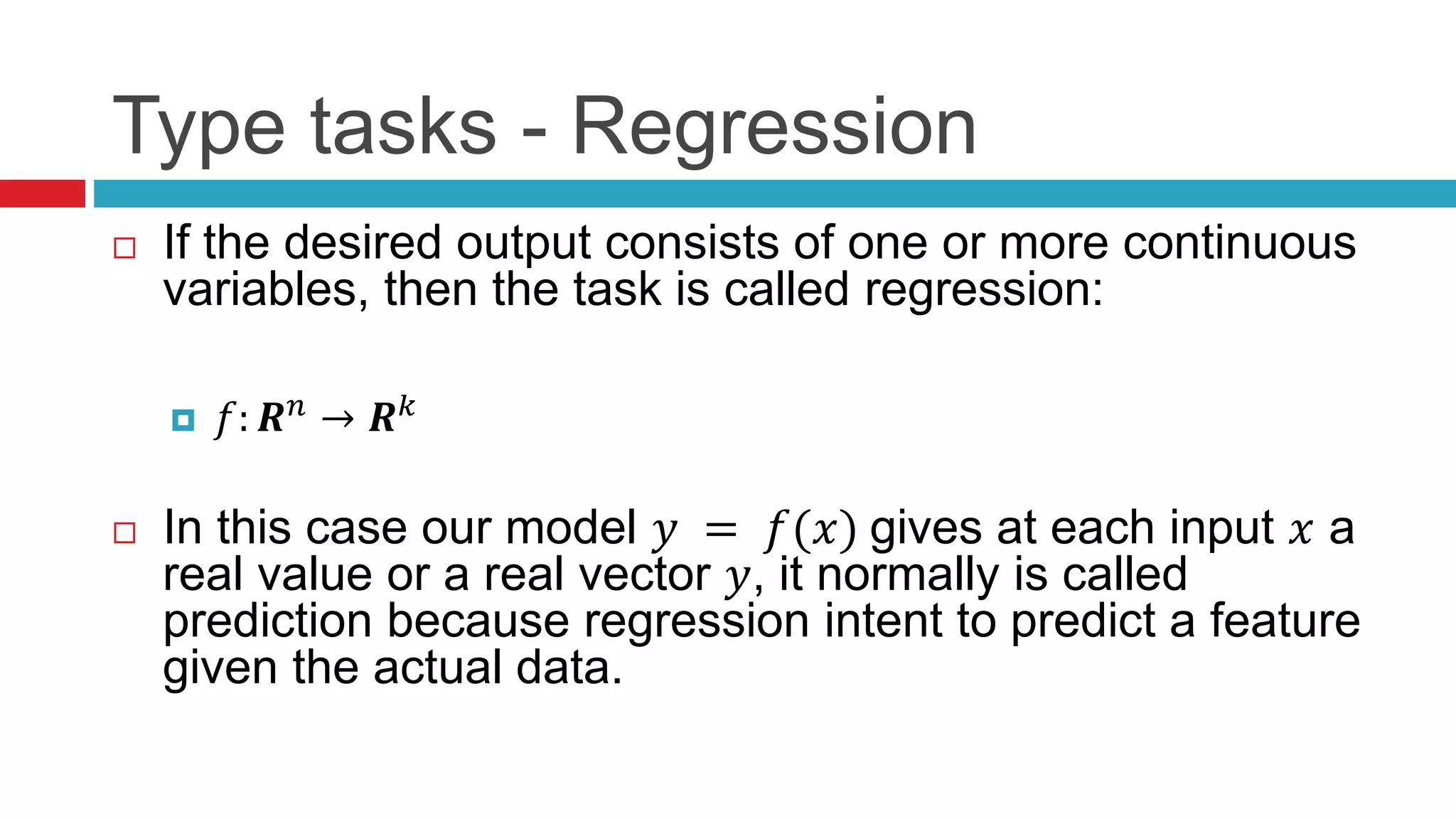 Type tasks - Regression
 If the desired output consists of one or more continuous
variables, then the task is called regression:
 𝑓: 𝑹 𝑛 → 𝑹 𝑘
 In this case our model 𝑦 = 𝑓(𝑥) gives at each input 𝑥 a
real value or a real vector 𝑦, it normally is called
prediction because regression intent to predict a feature
given the actual data.
 