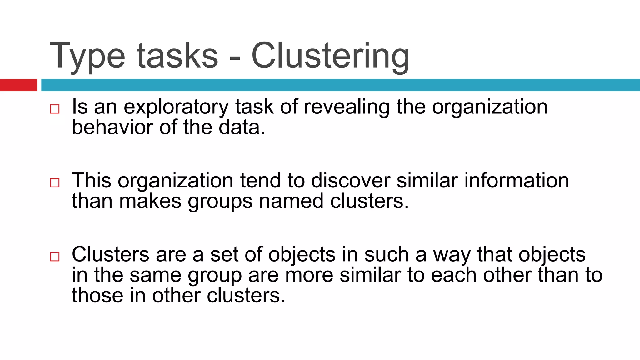 Type tasks - Clustering
 Is an exploratory task of revealing the organization
behavior of the data.
 This organization tend to discover similar information
than makes groups named clusters.
 Clusters are a set of objects in such a way that objects
in the same group are more similar to each other than to
those in other clusters.
 