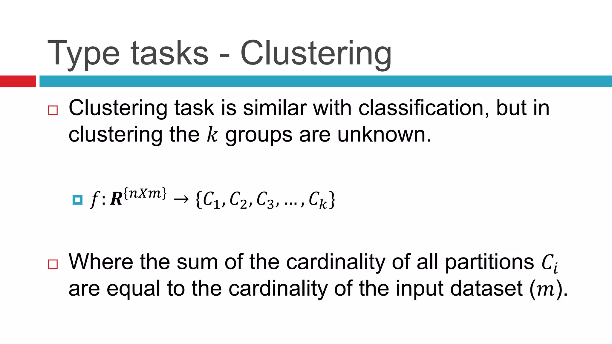 Type tasks - Clustering
 Clustering task is similar with classification, but in
clustering the 𝑘 groups are unknown.
 𝑓: 𝑹 𝑛𝑋𝑚
→ {𝐶1, 𝐶2, 𝐶3, … , 𝐶 𝑘}
 Where the sum of the cardinality of all partitions 𝐶𝑖
are equal to the cardinality of the input dataset (𝑚).
 