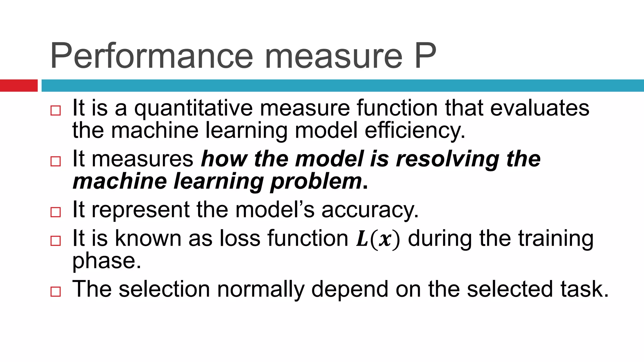 Performance measure P
 It is a quantitative measure function that evaluates
the machine learning model efficiency.
 It measures how the model is resolving the
machine learning problem.
 It represent the model’s accuracy.
 It is known as loss function 𝑳(𝒙) during the training
phase.
 The selection normally depend on the selected task.
 