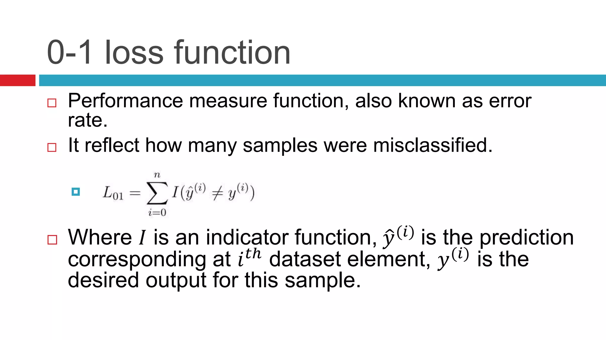 0-1 loss function
 Performance measure function, also known as error
rate.
 It reflect how many samples were misclassified.

 Where 𝐼 is an indicator function, 𝑦(𝑖)
is the prediction
corresponding at 𝑖 𝑡ℎ dataset element, 𝑦(𝑖) is the
desired output for this sample.
 
