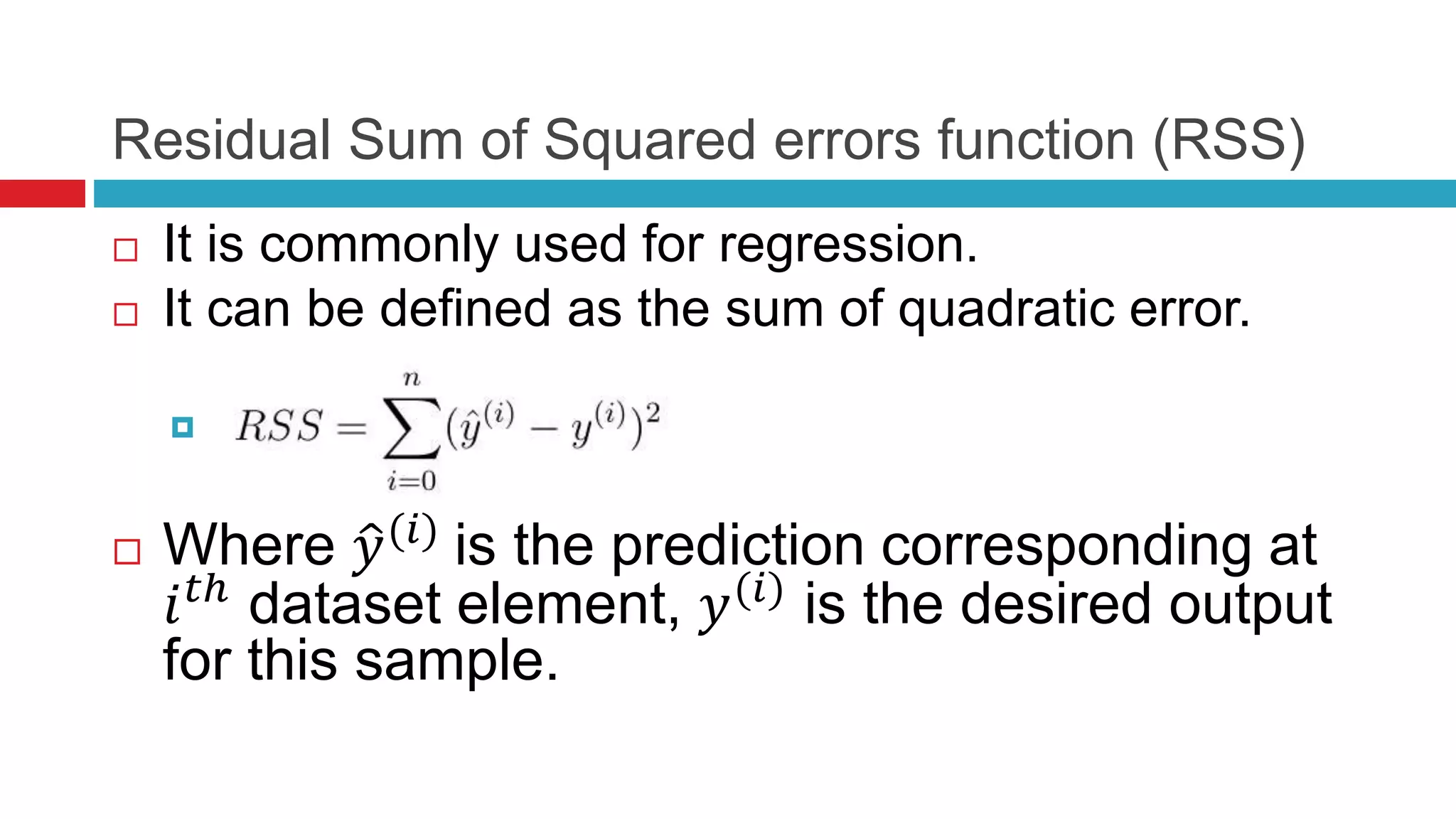 Residual Sum of Squared errors function (RSS)
 It is commonly used for regression.
 It can be defined as the sum of quadratic error.

 Where 𝑦(𝑖)
is the prediction corresponding at
𝑖 𝑡ℎ
dataset element, 𝑦(𝑖)
is the desired output
for this sample.
 
