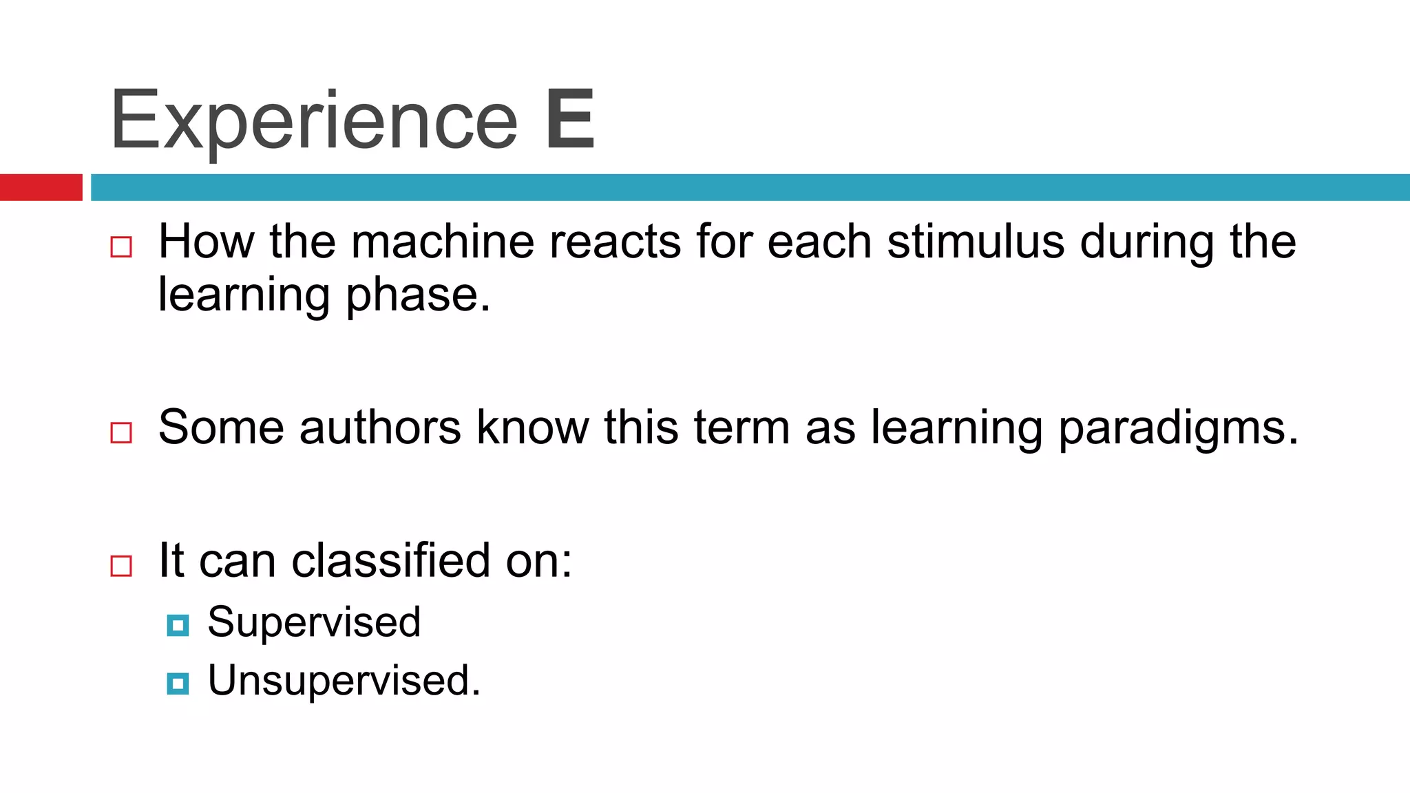 Experience E
 How the machine reacts for each stimulus during the
learning phase.
 Some authors know this term as learning paradigms.
 It can classified on:
 Supervised
 Unsupervised.
 