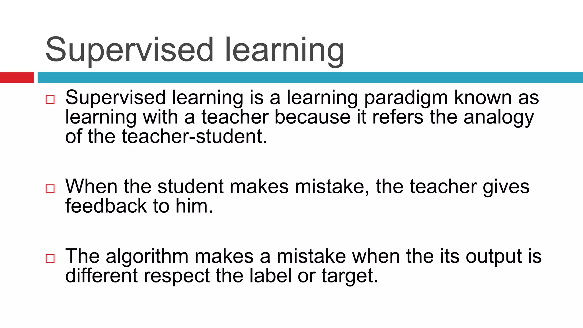 Supervised learning
 Supervised learning is a learning paradigm known as
learning with a teacher because it refers the analogy
of the teacher-student.
 When the student makes mistake, the teacher gives
feedback to him.
 The algorithm makes a mistake when the its output is
different respect the label or target.
 
