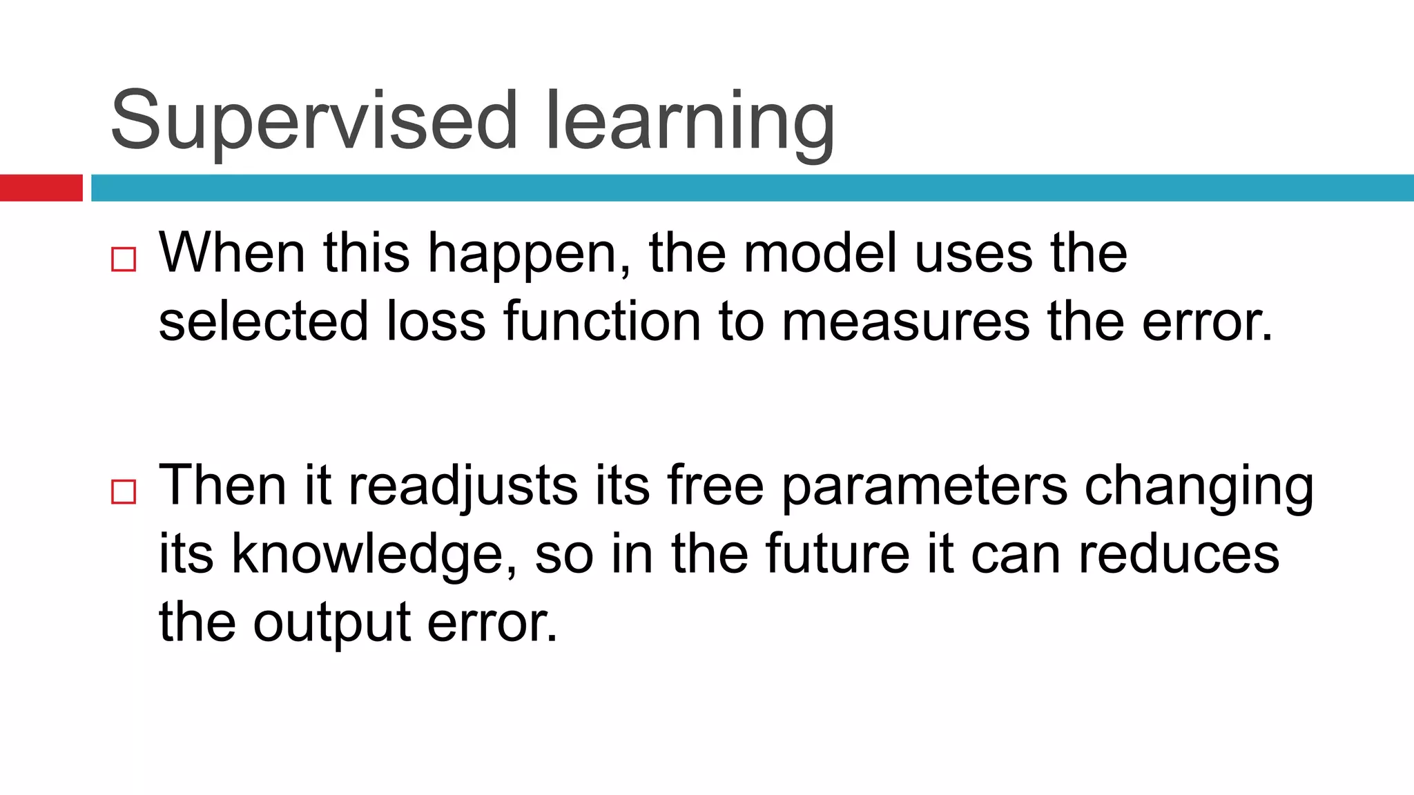Supervised learning
 When this happen, the model uses the
selected loss function to measures the error.
 Then it readjusts its free parameters changing
its knowledge, so in the future it can reduces
the output error.
 
