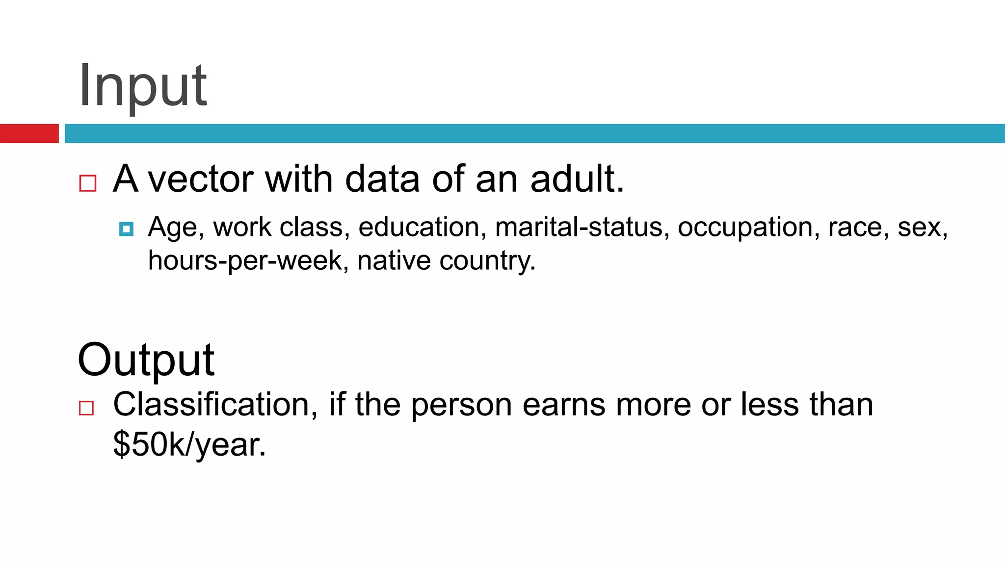 Input
 A vector with data of an adult.
 Age, work class, education, marital-status, occupation, race, sex,
hours-per-week, native country.
 Classification, if the person earns more or less than
$50k/year.
Output
 