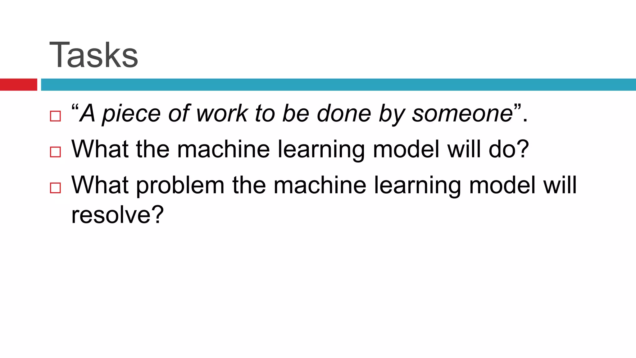 Tasks
 “A piece of work to be done by someone”.
 What the machine learning model will do?
 What problem the machine learning model will
resolve?
 