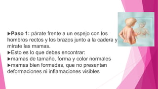 Paso 1: párate frente a un espejo con los
hombros rectos y los brazos junto a la cadera y
mírate las mamas.
Esto es lo que debes encontrar:
mamas de tamaño, forma y color normales
mamas bien formadas, que no presentan
deformaciones ni inflamaciones visibles
 