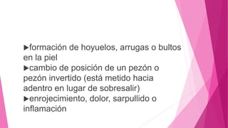 formación de hoyuelos, arrugas o bultos
en la piel
cambio de posición de un pezón o
pezón invertido (está metido hacia
adentro en lugar de sobresalir)
enrojecimiento, dolor, sarpullido o
inflamación
 