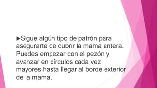 Sigue algún tipo de patrón para
asegurarte de cubrir la mama entera.
Puedes empezar con el pezón y
avanzar en círculos cada vez
mayores hasta llegar al borde exterior
de la mama.
 
