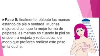 Paso 5: finalmente, pálpate las mamas
estando de pie o sentada. Muchas
mujeres dicen que la mejor forma de
palparse las mamas es cuando la piel se
encuentra mojada y resbaladiza, de
modo que prefieren realizar este paso
en la ducha.
 