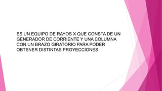 ES UN EQUIPO DE RAYOS X QUE CONSTA DE UN
GENERADOR DE CORRIENTE Y UNA COLUMNA
CON UN BRAZO GIRATORIO PARA PODER
OBTENER DISTINTAS PROYECCIONES
 