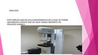 ANALOGO
ESTE EMPLEA UNA PELICULA RADIOGRAFICA EN LA QUE SE FORMA
UNA IMAGEN LATENTE QUE SE HACE VISIBLE MEDIANTE UN
PROCESO QUIMICO
 