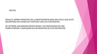 DIGITAL
SIGUE EL MISMO PRINCIPIO DE LA MASTOGRAFIA ANALOGA SOLO QUE ESTE
INCORPORA UN CHASIS DE FOSFORO CON LECTURA DIGITAL
SE OPTIENE UNA IMAGEN DIGITALIZADA Y ES PROCESADA EN UNA
COMPUTADORA Y ANALIZADA EN UN MONITOR DE ALTA DEFINICION
 