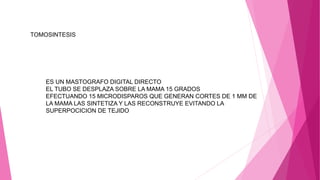 TOMOSINTESIS
ES UN MASTOGRAFO DIGITAL DIRECTO
EL TUBO SE DESPLAZA SOBRE LA MAMA 15 GRADOS
EFECTUANDO 15 MICRODISPAROS QUE GENERAN CORTES DE 1 MM DE
LA MAMA LAS SINTETIZA Y LAS RECONSTRUYE EVITANDO LA
SUPERPOCICION DE TEJIDO
 