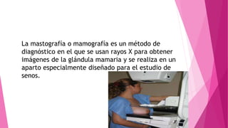 La mastografía o mamografía es un método de
diagnóstico en el que se usan rayos X para obtener
imágenes de la glándula mamaria y se realiza en un
aparto especialmente diseñado para el estudio de
senos.
 