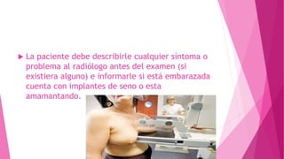  La paciente debe describirle cualquier síntoma o
problema al radiólogo antes del examen (si
existiera alguno) e informarle si está embarazada
cuenta con implantes de seno o esta
amamantando.
 