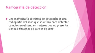 Mamografia de deteccion
 Una mamografía selectiva de detección es una
radiografía del seno que se utiliza para detectar
cambios en el seno en mujeres que no presentan
signos o síntomas de cáncer de seno.
 