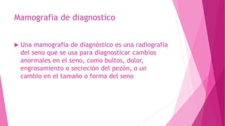 Mamografia de diagnostico
 Una mamografía de diagnóstico es una radiografía
del seno que se usa para diagnosticar cambios
anormales en el seno, como bultos, dolor,
engrosamiento o secreción del pezón, o un
cambio en el tamaño o forma del seno
 