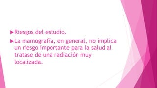 Riesgos del estudio.
La mamografía, en general, no implica
un riesgo importante para la salud al
tratase de una radiación muy
localizada.
 