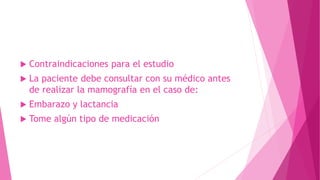  Contraindicaciones para el estudio
 La paciente debe consultar con su médico antes
de realizar la mamografía en el caso de:
 Embarazo y lactancia
 Tome algún tipo de medicación
 