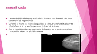magnificada
 La magnificación se consigue acercando la mama al foco. Para ello contamos
con la torre de magnificación.
 Elevamos la mama por encima del plano de la torre, traccionando hacia arriba
y hacia fuera a la vez que la separamos de la pared torácica.
 Esta proyección produce un incremento de la dosis, por lo que es aconsejable
colimar para reducir la radiación dispersa.

 