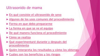 Ultrasonido de mama
 En qué consiste el ultrasonido de seno
 Algunos de los usos comunes del procedimiento
 Forma en que debo prepararme
 La forma en que se ve el equipo
 De qué manera funciona el procedimiento
 Cómo se realiza
 Qué experimentaré durante y después del
procedimiento
 Quién interpreta los resultados y cómo los obtengo
 Cuáles son los beneficios y los riesgos
 