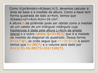 Como V(pirâmide)=A(base).h/3, devemos calcular a
área da base e a medida da altura. Como a base tem
forma quadrada de lado a=4cm, temos que
A(base)=a²=4cm.4cm=16 cm².
A altura h da pirâmide pode ser obtida como a medida
de um cateto de um triângulo retângulo cuja
hipotenusa é dada pela altura L=6cm da aresta
lateral e o outro cateto Q=2×R[2] que é a metade
da medida da diagonal do quadrado. Dessa forma
h²=L²-Q², se onde segue que h²=36-8=28 e assim
temos que h=2R[7] e o volume será dado por
V=(1/3).16.2R[7]=(32/3)R[7].
 