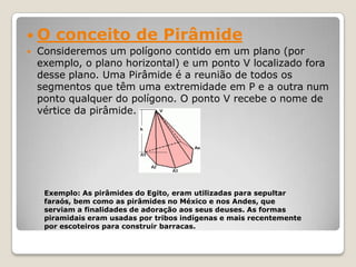  O conceito de Pirâmide
 Consideremos um polígono contido em um plano (por
exemplo, o plano horizontal) e um ponto V localizado fora
desse plano. Uma Pirâmide é a reunião de todos os
segmentos que têm uma extremidade em P e a outra num
ponto qualquer do polígono. O ponto V recebe o nome de
vértice da pirâmide.
Exemplo: As pirâmides do Egito, eram utilizadas para sepultar
faraós, bem como as pirâmides no México e nos Andes, que
serviam a finalidades de adoração aos seus deuses. As formas
piramidais eram usadas por tribos indígenas e mais recentemente
por escoteiros para construir barracas.
 