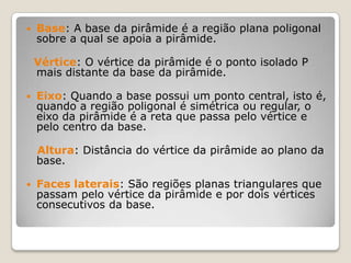  Base: A base da pirâmide é a região plana poligonal
sobre a qual se apoia a pirâmide.
Vértice: O vértice da pirâmide é o ponto isolado P
mais distante da base da pirâmide.
 Eixo: Quando a base possui um ponto central, isto é,
quando a região poligonal é simétrica ou regular, o
eixo da pirâmide é a reta que passa pelo vértice e
pelo centro da base.
Altura: Distância do vértice da pirâmide ao plano da
base.
 Faces laterais: São regiões planas triangulares que
passam pelo vértice da pirâmide e por dois vértices
consecutivos da base.
 