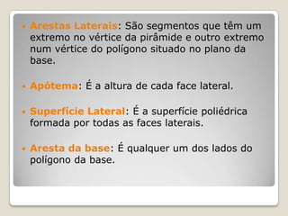  Arestas Laterais: São segmentos que têm um
extremo no vértice da pirâmide e outro extremo
num vértice do polígono situado no plano da
base.
 Apótema: É a altura de cada face lateral.
 Superfície Lateral: É a superfície poliédrica
formada por todas as faces laterais.
 Aresta da base: É qualquer um dos lados do
polígono da base.
 