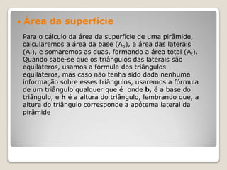  Área da superfície
Para o cálculo da área da superfície de uma pirâmide,
calcularemos a área da base (Ab), a área das laterais
(Al), e somaremos as duas, formando a área total (At).
Quando sabe-se que os triângulos das laterais são
equiláteros, usamos a fórmula dos triângulos
equiláteros, mas caso não tenha sido dada nenhuma
informação sobre esses triângulos, usaremos a fórmula
de um triângulo qualquer que é onde b, é a base do
triângulo, e h é a altura do triângulo, lembrando que, a
altura do triângulo corresponde a apótema lateral da
pirâmide
 