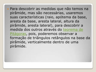  Para descobrir as medidas que não temos na
pirâmide, mas são necessárias, usaremos
suas características (raio, apótema da base,
aresta da base, aresta lateral, altura da
pirâmide, aresta lateral), para descobrir a
medida dos outros através do teorema de
Pitágoras, pois, poderemos observar a
formação de triângulos retângulos na base da
pirâmide, verticalmente dentro de uma
pirâmide.
 