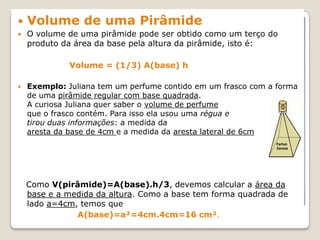  Volume de uma Pirâmide
 O volume de uma pirâmide pode ser obtido como um terço do
produto da área da base pela altura da pirâmide, isto é:
Volume = (1/3) A(base) h
 Exemplo: Juliana tem um perfume contido em um frasco com a forma
de uma pirâmide regular com base quadrada.
A curiosa Juliana quer saber o volume de perfume
que o frasco contém. Para isso ela usou uma régua e
tirou duas informações: a medida da
aresta da base de 4cm e a medida da aresta lateral de 6cm
Como V(pirâmide)=A(base).h/3, devemos calcular a área da
base e a medida da altura. Como a base tem forma quadrada de
lado a=4cm, temos que
A(base)=a²=4cm.4cm=16 cm².
 