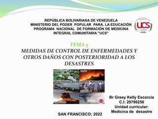 REPÚBLICA BOLIVARIANA DE VENEZUELA
MINISTERIO DEL PODER POPULAR PARA. LA EDUCACIÓN
PROGRAMA NACIONAL DE FORMACIÓN DE MEDICINA
INTEGRAL COMUNITARIA "UCS"
Br Greey Kelly Escorcia
C.I: 29790256
Unidad curricular:
Medicina de desastre
SAN FRANCISCO; 2022
TEMA 5
MEDIDAS DE CONTROL DE ENFERMEDADES Y
OTROS DAÑOS CON POSTERIORIDAD A LOS
DESASTRES
 