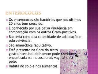  Os enterococos são bactérias que nos últimos
  20 anos tem crescido.
 É conhecido por sua baixa virulência em
  comparação com os outros Gram-positivos.
 Bactéria com alta capacidade de adaptação e
  sobrevivência.
 São anaeróbios facultativo.
 Está presente na flora do trato
  gastrointestinal do homem pode também ser
  encontrada na mucosa oral, vaginal e na
  pele.
 Habita no solo e nos alimentos.
 
