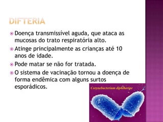  Doença  transmissível aguda, que ataca as
  mucosas do trato respiratória alto.
 Atinge principalmente as crianças até 10
  anos de idade.
 Pode matar se não for tratada.
 O sistema de vacinação tornou a doença de
  forma endêmica com alguns surtos
  esporádicos.
 